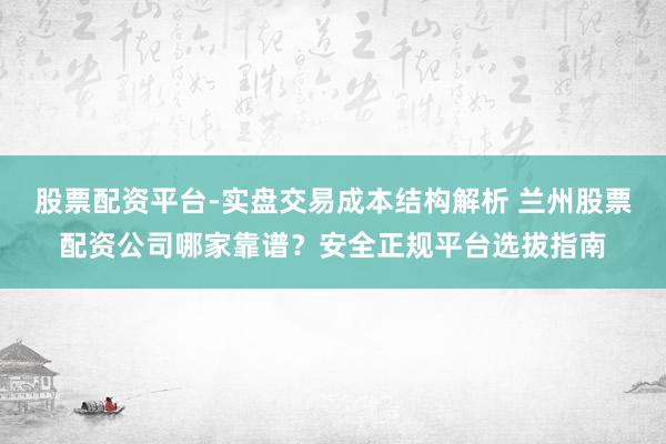 股票配资平台-实盘交易成本结构解析 兰州股票配资公司哪家靠谱？安全正规平台选拔指南