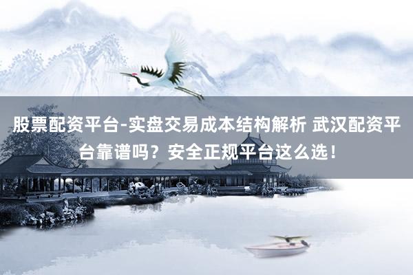 股票配资平台-实盘交易成本结构解析 武汉配资平台靠谱吗？安全正规平台这么选！