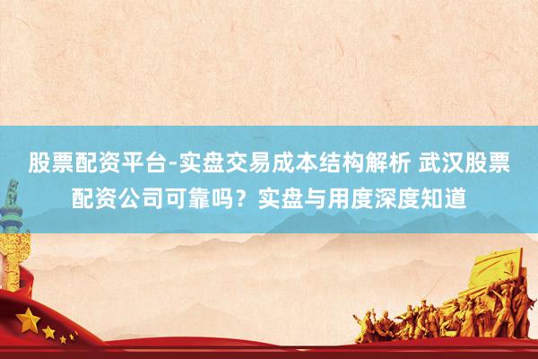 股票配资平台-实盘交易成本结构解析 武汉股票配资公司可靠吗？实盘与用度深度知道