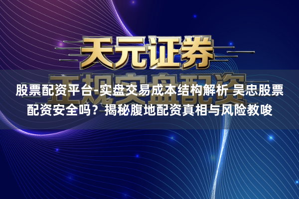 股票配资平台-实盘交易成本结构解析 吴忠股票配资安全吗？揭秘腹地配资真相与风险教唆