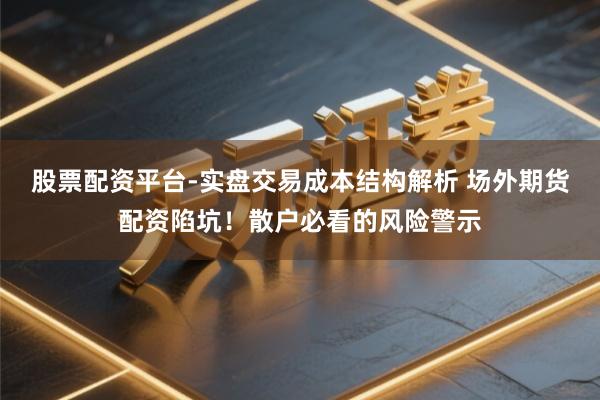 股票配资平台-实盘交易成本结构解析 场外期货配资陷坑！散户必看的风险警示