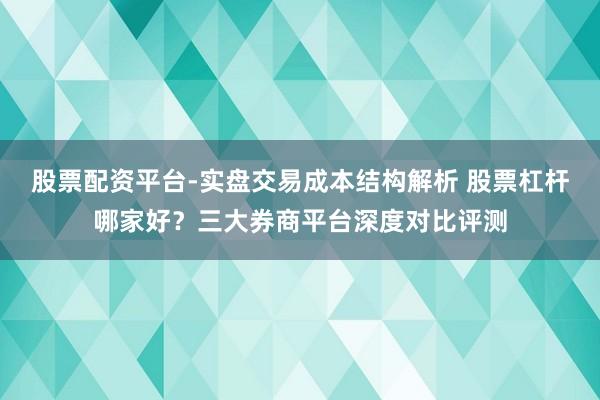 股票配资平台-实盘交易成本结构解析 股票杠杆哪家好？三大券商平台深度对比评测