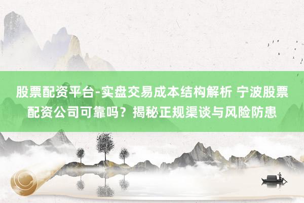 股票配资平台-实盘交易成本结构解析 宁波股票配资公司可靠吗？揭秘正规渠谈与风险防患