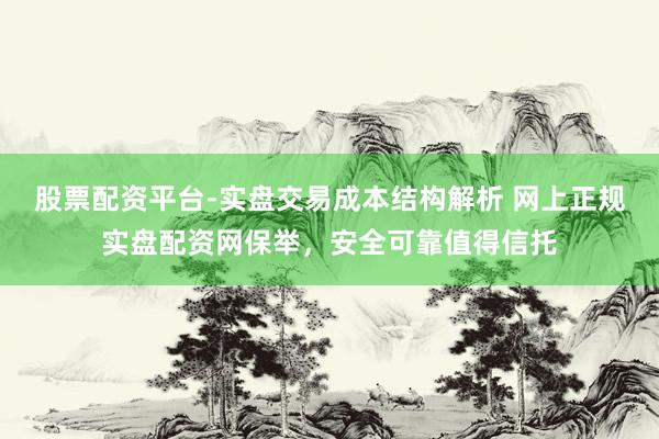 股票配资平台-实盘交易成本结构解析 网上正规实盘配资网保举，安全可靠值得信托