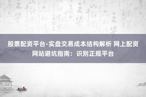 股票配资平台-实盘交易成本结构解析 网上配资网站避坑指南：识别正规平台