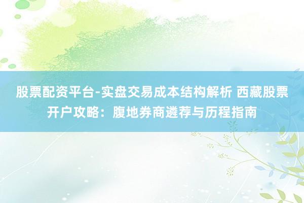 股票配资平台-实盘交易成本结构解析 西藏股票开户攻略：腹地券商遴荐与历程指南