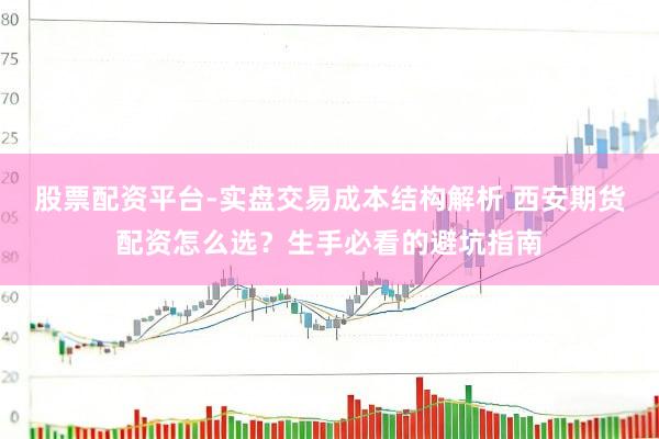 股票配资平台-实盘交易成本结构解析 西安期货配资怎么选？生手必看的避坑指南
