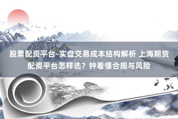 股票配资平台-实盘交易成本结构解析 上海期货配资平台怎样选？钟看懂合规与风险