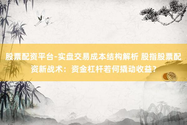 股票配资平台-实盘交易成本结构解析 股指股票配资新战术：资金杠杆若何撬动收益？