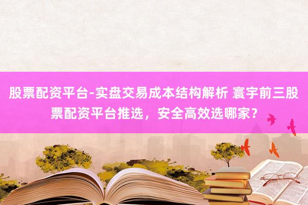 股票配资平台-实盘交易成本结构解析 寰宇前三股票配资平台推选，安全高效选哪家？