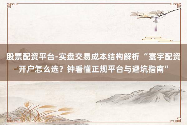 股票配资平台-实盘交易成本结构解析 “寰宇配资开户怎么选？钟看懂正规平台与避坑指南”