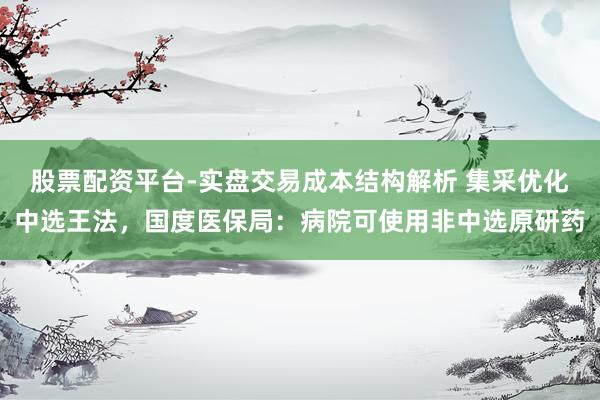 股票配资平台-实盘交易成本结构解析 集采优化中选王法，国度医保局：病院可使用非中选原研药
