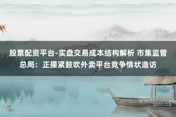 股票配资平台-实盘交易成本结构解析 市集监管总局：正攥紧鼓吹外卖平台竞争情状造访