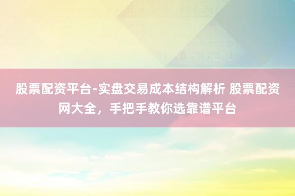 股票配资平台-实盘交易成本结构解析 股票配资网大全，手把手教你选靠谱平台