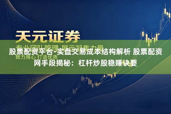 股票配资平台-实盘交易成本结构解析 股票配资网手段揭秘：杠杆炒股稳赚诀要