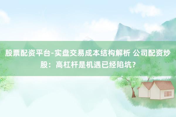 股票配资平台-实盘交易成本结构解析 公司配资炒股：高杠杆是机遇已经陷坑？