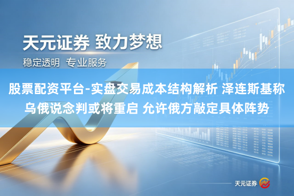 股票配资平台-实盘交易成本结构解析 泽连斯基称乌俄说念判或将重启 允许俄方敲定具体阵势