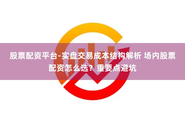 股票配资平台-实盘交易成本结构解析 场内股票配资怎么选？重要点避坑