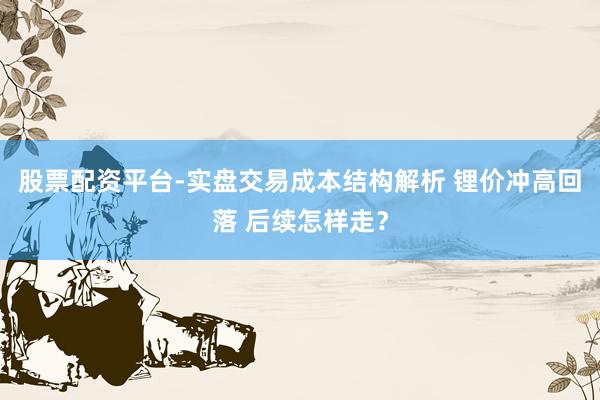 股票配资平台-实盘交易成本结构解析 锂价冲高回落 后续怎样走？