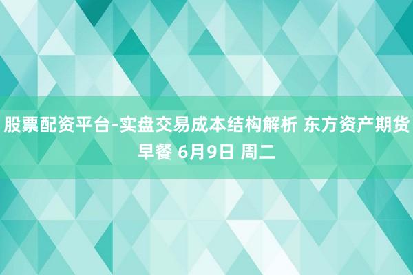 股票配资平台-实盘交易成本结构解析 东方资产期货早餐 6月9日 周二
