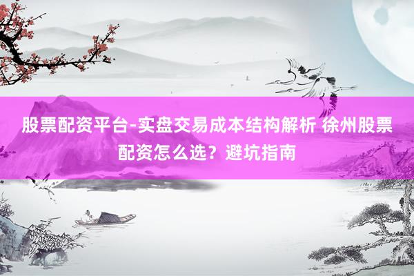 股票配资平台-实盘交易成本结构解析 徐州股票配资怎么选？避坑指南