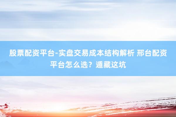 股票配资平台-实盘交易成本结构解析 邢台配资平台怎么选？遁藏这坑