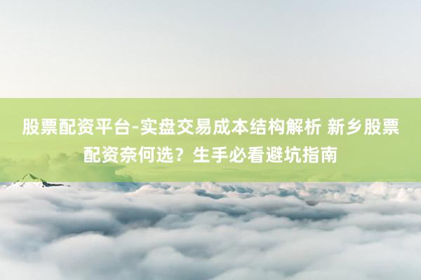 股票配资平台-实盘交易成本结构解析 新乡股票配资奈何选？生手必看避坑指南