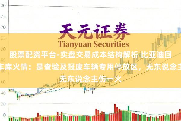 股票配资平台-实盘交易成本结构解析 比亚迪回话深圳车库火情：是查验及报废车辆专用停放区，无东说念主伤一火