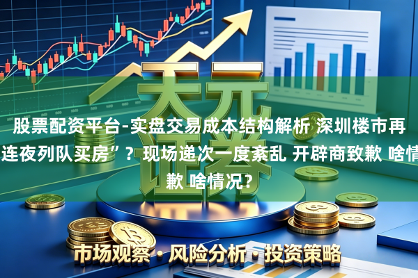 股票配资平台-实盘交易成本结构解析 深圳楼市再现“连夜列队买房”？现场递次一度紊乱 开辟商致歉 啥情况？
