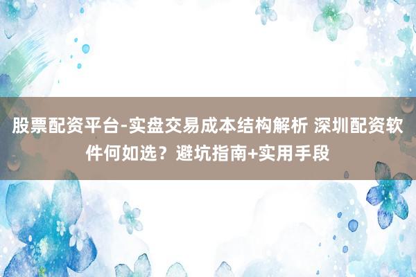股票配资平台-实盘交易成本结构解析 深圳配资软件何如选？避坑指南+实用手段