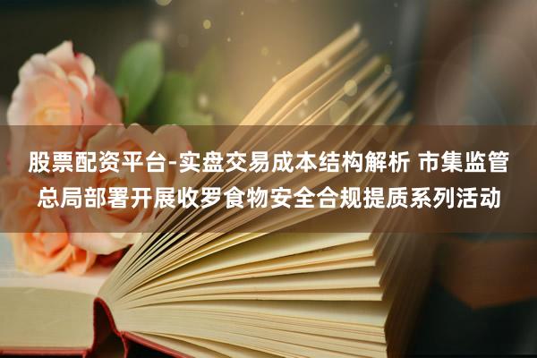 股票配资平台-实盘交易成本结构解析 市集监管总局部署开展收罗食物安全合规提质系列活动