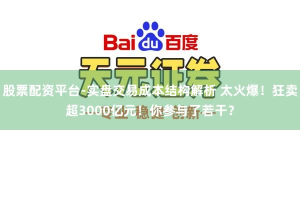 股票配资平台-实盘交易成本结构解析 太火爆！狂卖超3000亿元！你参与了若干？