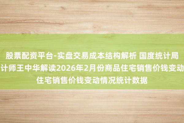 股票配资平台-实盘交易成本结构解析 国度统计局城市司首席统计师王中华解读2026年2月份商品住宅销售价钱变动情况统计数据