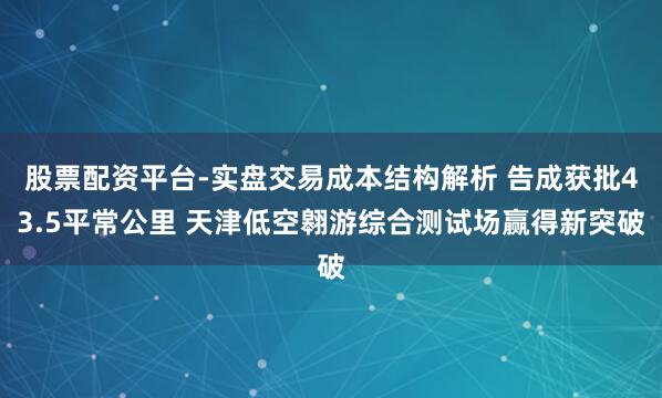股票配资平台-实盘交易成本结构解析 告成获批43.5平常公里 天津低空翱游综合测试场赢得新突破