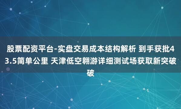 股票配资平台-实盘交易成本结构解析 到手获批43.5简单公里 天津低空翱游详细测试场获取新突破