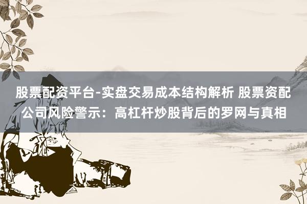 股票配资平台-实盘交易成本结构解析 股票资配公司风险警示：高杠杆炒股背后的罗网与真相
