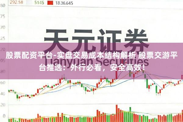 股票配资平台-实盘交易成本结构解析 股票交游平台推选：外行必看，安全高效！