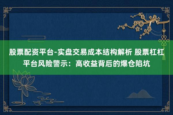 股票配资平台-实盘交易成本结构解析 股票杠杠平台风险警示：高收益背后的爆仓陷坑