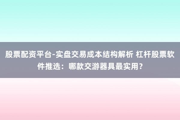 股票配资平台-实盘交易成本结构解析 杠杆股票软件推选：哪款交游器具最实用？