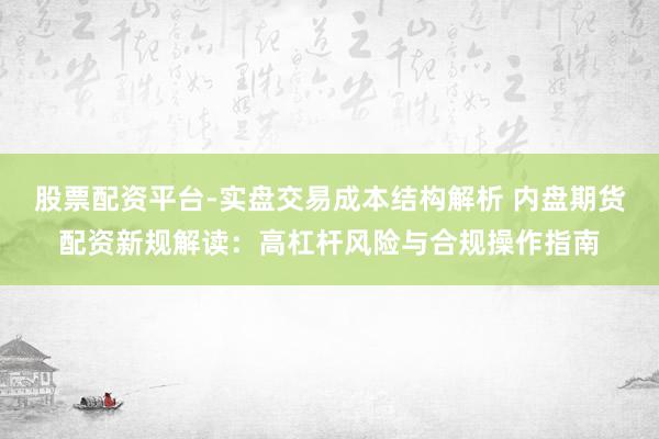 股票配资平台-实盘交易成本结构解析 内盘期货配资新规解读：高杠杆风险与合规操作指南