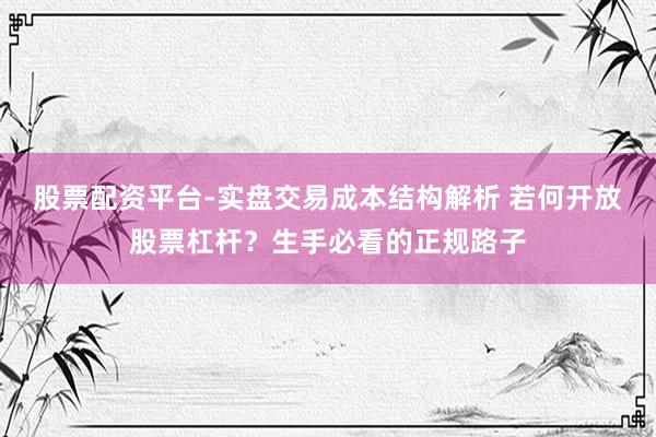 股票配资平台-实盘交易成本结构解析 若何开放股票杠杆？生手必看的正规路子