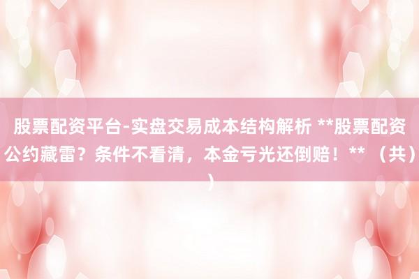 股票配资平台-实盘交易成本结构解析 **股票配资公约藏雷？条件不看清，本金亏光还倒赔！** （共）