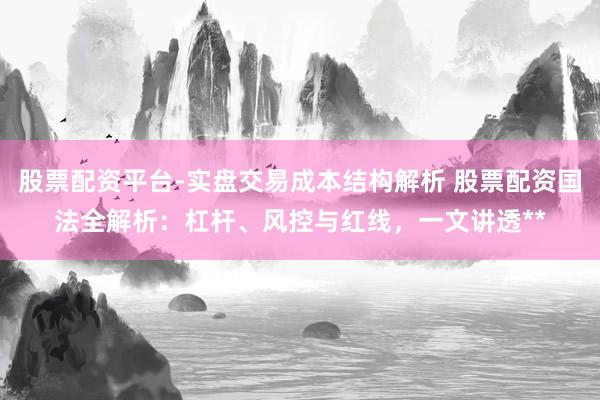 股票配资平台-实盘交易成本结构解析 股票配资国法全解析：杠杆、风控与红线，一文讲透**