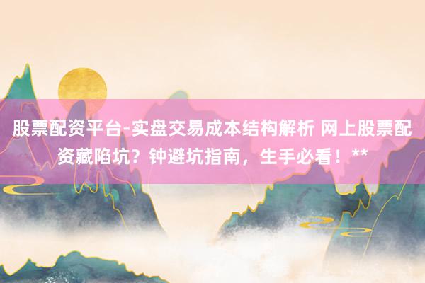股票配资平台-实盘交易成本结构解析 网上股票配资藏陷坑？钟避坑指南，生手必看！**