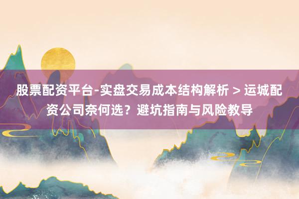 股票配资平台-实盘交易成本结构解析 > 运城配资公司奈何选？避坑指南与风险教导