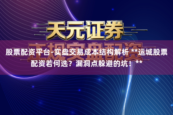 股票配资平台-实盘交易成本结构解析 **运城股票配资若何选？漏洞点躲避的坑！**