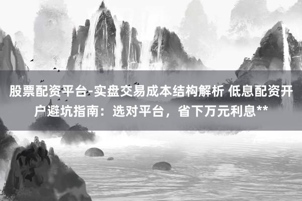 股票配资平台-实盘交易成本结构解析 低息配资开户避坑指南：选对平台，省下万元利息**