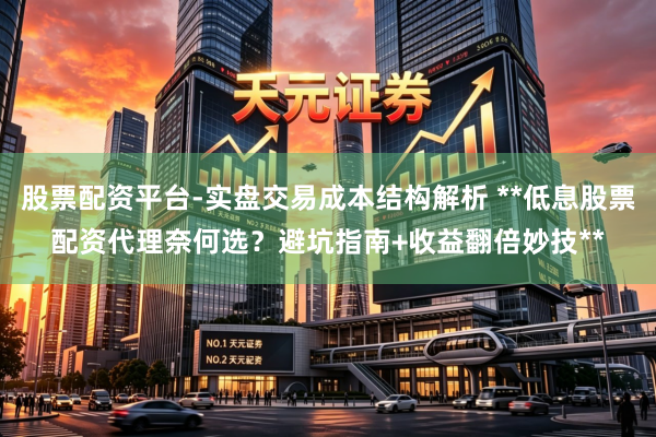 股票配资平台-实盘交易成本结构解析 **低息股票配资代理奈何选？避坑指南+收益翻倍妙技**