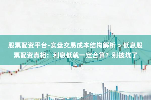 股票配资平台-实盘交易成本结构解析 > 低息股票配资真相：利息低就一定合算？别被坑了
