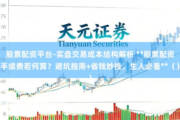 股票配资平台-实盘交易成本结构解析 **股票配资手续费若何算？避坑指南+省钱妙技，生人必看**（）